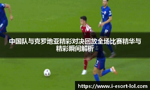 中国队与克罗地亚精彩对决回放全场比赛精华与精彩瞬间解析